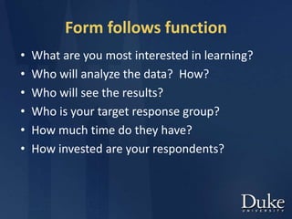 Form follows function
• What are you most interested in learning?
• Who will analyze the data? How?
• Who will see the results?
• Who is your target response group?
• How much time do they have?
• How invested are your respondents?
 