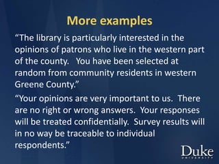 More examples
“The library is particularly interested in the
opinions of patrons who live in the western part
of the county. You have been selected at
random from community residents in western
Greene County.”
“Your opinions are very important to us. There
are no right or wrong answers. Your responses
will be treated confidentially. Survey results will
in no way be traceable to individual
respondents.”
 