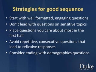 Strategies for good sequence
• Start with well formatted, engaging questions
• Don’t lead with questions on sensitive topics
• Place questions you care about most in the
first half
• Avoid repetitive, consecutive questions that
lead to reflexive responses
• Consider ending with demographics questions
 