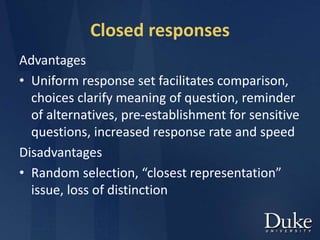 Closed responses
Advantages
• Uniform response set facilitates comparison,
choices clarify meaning of question, reminder
of alternatives, pre-establishment for sensitive
questions, increased response rate and speed
Disadvantages
• Random selection, “closest representation”
issue, loss of distinction
 