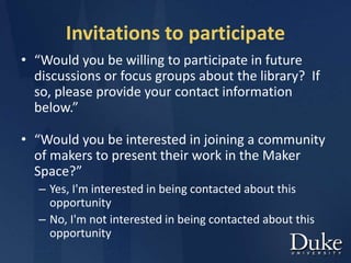 Invitations to participate
• “Would you be willing to participate in future
discussions or focus groups about the library? If
so, please provide your contact information
below.”
• “Would you be interested in joining a community
of makers to present their work in the Maker
Space?”
– Yes, I'm interested in being contacted about this
opportunity
– No, I'm not interested in being contacted about this
opportunity
 