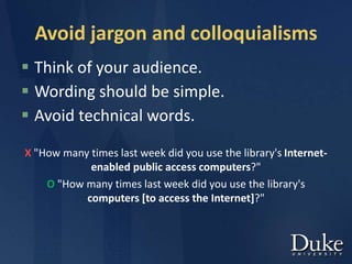 Avoid jargon and colloquialisms
 Think of your audience.
 Wording should be simple.
 Avoid technical words.
X "How many times last week did you use the library's Internet-
enabled public access computers?"
O "How many times last week did you use the library's
computers [to access the Internet]?"
 