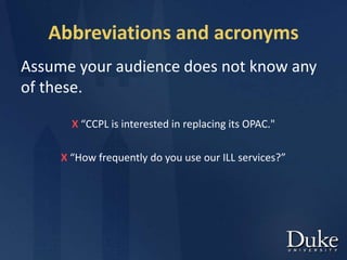 Abbreviations and acronyms
Assume your audience does not know any
of these.
X “CCPL is interested in replacing its OPAC."
X “How frequently do you use our ILL services?”
 