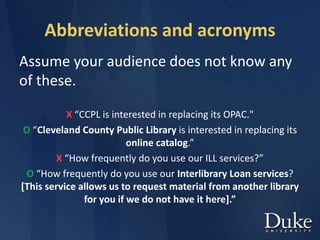 Abbreviations and acronyms
Assume your audience does not know any
of these.
X “CCPL is interested in replacing its OPAC."
O “Cleveland County Public Library is interested in replacing its
online catalog.”
X “How frequently do you use our ILL services?”
O “How frequently do you use our Interlibrary Loan services?
[This service allows us to request material from another library
for you if we do not have it here].”
 