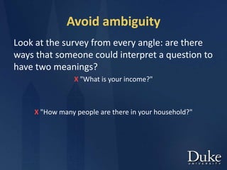 Avoid ambiguity
Look at the survey from every angle: are there
ways that someone could interpret a question to
have two meanings?
X "What is your income?"
X "How many people are there in your household?"
 