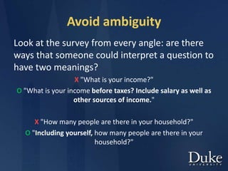 Avoid ambiguity
Look at the survey from every angle: are there
ways that someone could interpret a question to
have two meanings?
X "What is your income?"
O "What is your income before taxes? Include salary as well as
other sources of income."
X "How many people are there in your household?"
O "Including yourself, how many people are there in your
household?"
 