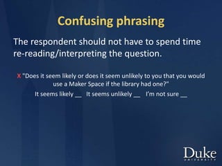 Confusing phrasing
The respondent should not have to spend time
re-reading/interpreting the question.
X "Does it seem likely or does it seem unlikely to you that you would
use a Maker Space if the library had one?"
It seems likely __ It seems unlikely __ I’m not sure __
 