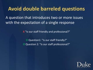 Avoid double barreled questions
A question that introduces two or more issues
with the expectation of a single response
X "Is our staff friendly and professional?"
O Question1: "Is our staff friendly?"
O Question 2: "Is our staff professional?"
 