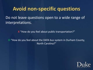 Avoid non-specific questions
Do not leave questions open to a wide range of
interpretations.
X “How do you feel about public transportation?”
O “How do you feel about the DATA bus system in Durham County,
North Carolina?”
 