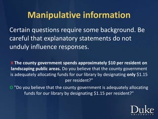 Manipulative information
Certain questions require some background. Be
careful that explanatory statements do not
unduly influence responses.
X The county government spends approximately $10 per resident on
landscaping public areas. Do you believe that the county government
is adequately allocating funds for our library by designating only $1.15
per resident?"
O "Do you believe that the county government is adequately allocating
funds for our library by designating $1.15 per resident?"
 
