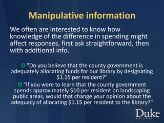 Manipulative information
We often are interested to know how
knowledge of the difference in spending might
affect responses, first ask straightforward, then
with additional info.
O "Do you believe that the county government is
adequately allocating funds for our library by designating
$1.15 per resident?"
O "If you were to learn that the county government
spends approximately $10 per resident on landscaping
public areas, would that change your opinion about the
adequacy of allocating $1.15 per resident to the library?"
 