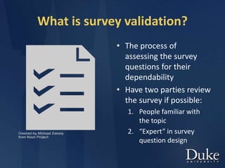 What is survey validation?
• The process of
assessing the survey
questions for their
dependability
• Have two parties review
the survey if possible:
1. People familiar with
the topic
2. “Expert” in survey
question design
 