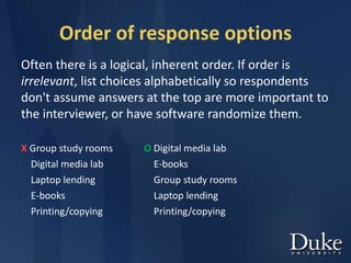 Order of response options
Often there is a logical, inherent order. If order is
irrelevant, list choices alphabetically so respondents
don't assume answers at the top are more important to
the interviewer, or have software randomize them.
X Group study rooms O Digital media lab
Digital media lab E-books
Laptop lending Group study rooms
E-books Laptop lending
Printing/copying Printing/copying
 