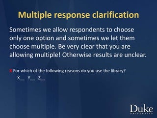 Multiple response clarification
Sometimes we allow respondents to choose
only one option and sometimes we let them
choose multiple. Be very clear that you are
allowing multiple! Otherwise results are unclear.
X For which of the following reasons do you use the library?
X__ Y__ Z__
 