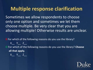 Multiple response clarification
Sometimes we allow respondents to choose
only one option and sometimes we let them
choose multiple. Be very clear that you are
allowing multiple! Otherwise results are unclear.
X For which of the following reasons do you use the library?
X__ Y__ Z__
O For which of the following reasons do you use the library? Choose
all that apply.
X__ Y__ Z__
 