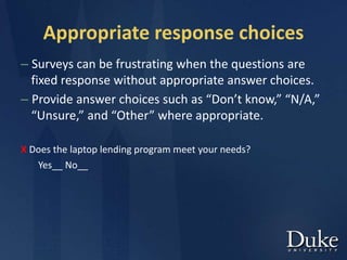 Appropriate response choices
– Surveys can be frustrating when the questions are
fixed response without appropriate answer choices.
– Provide answer choices such as “Don’t know,” “N/A,”
“Unsure,” and “Other” where appropriate.
X Does the laptop lending program meet your needs?
Yes__ No__
 
