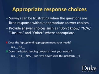 Appropriate response choices
– Surveys can be frustrating when the questions are
fixed response without appropriate answer choices.
– Provide answer choices such as “Don’t know,” “N/A,”
“Unsure,” and “Other” where appropriate.
X Does the laptop lending program meet your needs?
Yes__ No__
O Does the laptop lending program meet your needs?
Yes__ No__ N/A__ [or “I’ve never used this program__”]
 