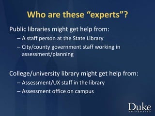 Who are these “experts”?
Public libraries might get help from:
– A staff person at the State Library
– City/county government staff working in
assessment/planning
College/university library might get help from:
– Assessment/UX staff in the library
– Assessment office on campus
 