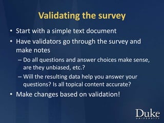 Validating the survey
• Start with a simple text document
• Have validators go through the survey and
make notes
– Do all questions and answer choices make sense,
are they unbiased, etc.?
– Will the resulting data help you answer your
questions? Is all topical content accurate?
• Make changes based on validation!
 