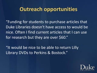 Outreach opportunities
“Funding for students to purchase articles that
Duke Libraries doesn't have access to would be
nice. Often I find current articles that I can use
for research but they are over $60.”
“It would be nice to be able to return Lilly
Library DVDs to Perkins & Bostock.”
 