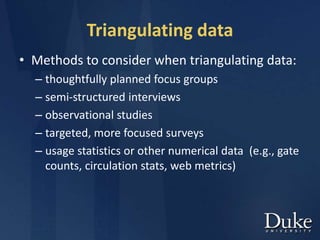 Triangulating data
• Methods to consider when triangulating data:
– thoughtfully planned focus groups
– semi-structured interviews
– observational studies
– targeted, more focused surveys
– usage statistics or other numerical data (e.g., gate
counts, circulation stats, web metrics)
 