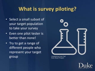 What is survey piloting?
• Select a small subset of
your target population
to take your survey
• Even one pilot tester is
better than none!
• Try to get a range of
different people who
represent your target
group
 