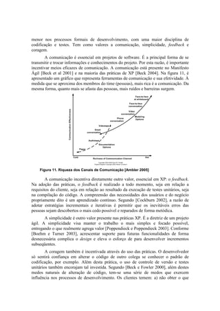 menor nos processos formais de desenvolvimento, com uma maior disciplina de
codificação e testes. Tem como valores a comunicação, simplicidade, feedback e
coragem.
       A comunicação é essencial em projetos de software. É a principal forma de se
transmitir e trocar informações e conhecimentos do projeto. Por esta razão, é importante
incentivar meios eficazes de comunicação. A comunicação está presente no Manifesto
Ágil [Beck et al 2001] e na maioria das práticas de XP [Beck 2004]. Na figura 11, é
apresentado um gráfico que representa ferramentas de comunicação e sua efetividade. À
medida que se aproxima dos membros do time (pessoas), mais rica é a comunicação. Da
mesma forma, quanto mais se afasta das pessoas, mais ruídos e barreiras surgem.




    Figura 11. Riqueza dos Canais de Comunicação [Ambler 2005]

        A comunicação incentiva diretamente outro valor, essencial em XP: o feedback.
Na adoção das práticas, o feedback é realizado a todo momento, seja em relação a
requisitos do cliente, seja em relação ao resultado da execução de testes unitários, seja
na compilação do código. A compreensão das necessidades dos usuários e do negócio
propriamente dito é um aprendizado contínuo. Segundo [Cockburn 2002], a razão de
adotar estratégias incrementais e iterativas é permitir que os inevitáveis erros das
pessoas sejam descobertos o mais cedo possível e reparados de forma metódica.
       A simplicidade é outro valor presente nas práticas XP. É a diretriz de um projeto
ágil. A simplicidade visa manter o trabalho o mais simples e focado possível,
entregando o que realmente agrega valor [Poppendieck e Poppendieck 2003]. Conforme
[Boehm e Turner 2003], acrescentar suporte para futuras funcionalidades de forma
desnecessária complica o design e eleva o esforço de para desenvolver incrementos
subseqüentes.
        A coragem também é incentivada através do uso das práticas. O desenvolvedor
só sentirá confiança em alterar o código de outro colega se conhecer o padrão de
codificação, por exemplo. Além desta prática, o uso de controle de versão e testes
unitários também encorajam tal investida. Segundo [Beck e Fowler 2000], além destes
medos naturais de alteração de código, tem-se uma série de medos que exercem
influência nos processos de desenvolvimento. Os clientes temem: a) não obter o que
 