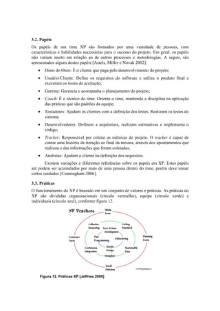 3.2. Papéis
Os papéis de um time XP são formados por uma variedade de pessoas, com
características e habilidades necessárias para o sucesso do projeto. Em geral, os papéis
não variam muito em relação ao de outros processos e metodologias. A seguir, são
apresentados alguns destes papéis [Astels, Miller e Novak 2002]:
   •   Dono do Ouro: É o cliente que paga pelo desenvolvimento do projeto;
   •   Usuário/Cliente: Define os requisitos do software e utiliza o produto final e
       executam os testes de aceitação;
   •   Gerente: Gerencia e acompanha o planejamento do projeto;
   •   Coach: É o técnico do time. Orienta o time, mantendo a disciplina na aplicação
       das práticas que são padrões da equipe;
   •   Testadores: Ajudam os clientes com a definição dos testes. Realizam os testes do
       sistema;
   •   Desenvolvedores: Definem a arquitetura, realizam estimativas e implementa o
       código;
   •   Tracker: Responsável por coletar as métricas de projeto. O tracker é capaz de
       contar uma história da iteração ao final da mesma, através dos apontamentos que
       realizou e das informações que foram coletadas;
   •   Analistas: Ajudam o cliente na definição dos requisitos.
        Existem variações e diferentes referências sobre os papéis em XP. Estes papéis
até podem ser acumulados por mais de uma pessoa dentro do time, porém deve tomar
certos cuidados [Cunningham 2006].

3.3. Práticas
O funcionamento do XP é baseado em um conjunto de valores e práticas. As práticas do
XP são divididas organizacionais (círculo vermelho), equipe (círculo verde) e
individuais (círculo azul), conforme figura 12.




    Figura 12. Práticas XP [Jeffries 2000]
 