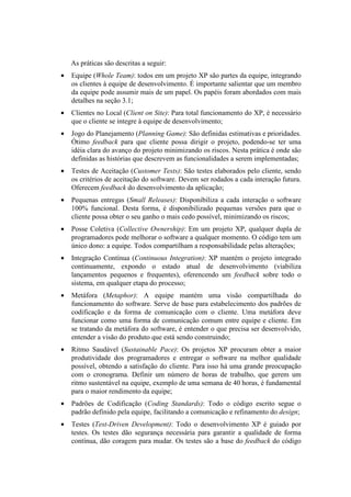 As práticas são descritas a seguir:
•   Equipe (Whole Team): todos em um projeto XP são partes da equipe, integrando
    os clientes à equipe de desenvolvimento. É importante salientar que um membro
    da equipe pode assumir mais de um papel. Os papéis foram abordados com mais
    detalhes na seção 3.1;
•   Clientes no Local (Client on Site): Para total funcionamento do XP, é necessário
    que o cliente se integre à equipe de desenvolvimento;
•   Jogo do Planejamento (Planning Game): São definidas estimativas e prioridades.
    Ótimo feedback para que cliente possa dirigir o projeto, podendo-se ter uma
    idéia clara do avanço do projeto minimizando os riscos. Nesta prática é onde são
    definidas as histórias que descrevem as funcionalidades a serem implementadas;
•   Testes de Aceitação (Customer Tests): São testes elaborados pelo cliente, sendo
    os critérios de aceitação do software. Devem ser rodados a cada interação futura.
    Oferecem feedback do desenvolvimento da aplicação;
•   Pequenas entregas (Small Releases): Disponibiliza a cada interação o software
    100% funcional. Desta forma, é disponibilizado pequenas versões para que o
    cliente possa obter o seu ganho o mais cedo possível, minimizando os riscos;
•   Posse Coletiva (Collective Ownership): Em um projeto XP, qualquer dupla de
    programadores pode melhorar o software a qualquer momento. O código tem um
    único dono: a equipe. Todos compartilham a responsabilidade pelas alterações;
•   Integração Contínua (Continuous Integration): XP mantém o projeto integrado
    continuamente, expondo o estado atual de desenvolvimento (viabiliza
    lançamentos pequenos e frequentes), oferencendo um feedback sobre todo o
    sistema, em qualquer etapa do processo;
•   Metáfora (Metaphor): A equipe mantém uma visão compartilhada do
    funcionamento do software. Serve de base para estabelecimento dos padrões de
    codificação e da forma de comunicação com o cliente. Uma metáfora deve
    funcionar como uma forma de comunicação comum entre equipe e cliente. Em
    se tratando da metáfora do software, é entender o que precisa ser desenvolvido,
    entender a visão do produto que está sendo construindo;
•   Ritmo Saudável (Sustainable Pace): Os projetos XP procuram obter a maior
    produtividade dos programadores e entregar o software na melhor qualidade
    possível, obtendo a satisfação do cliente. Para isso há uma grande preocupação
    com o cronograma. Definir um número de horas de trabalho, que gerem um
    ritmo sustentável na equipe, exemplo de uma semana de 40 horas, é fundamental
    para o maior rendimento da equipe;
•   Padrões de Codificação (Coding Standards): Todo o código escrito segue o
    padrão definido pela equipe, facilitando a comunicação e refinamento do design;
•   Testes (Test-Driven Development): Todo o desenvolvimento XP é guiado por
    testes. Os testes dão segurança necessária para garantir a qualidade de forma
    contínua, dão coragem para mudar. Os testes são a base do feedback do código
 