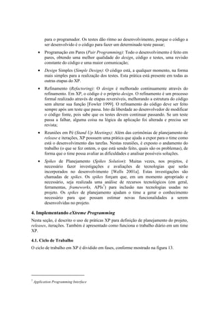 para o programador. Os testes dão ritmo ao desenvolvimento, porque o código a
          ser desenvolvido é o código para fazer um determinado teste passar;
      •   Programação em Pares (Pair Programming): Todo o desenvolvimento é feito em
          pares, obtendo uma melhor qualidade do design, código e testes, uma revisão
          constante do código e uma maior comunicação;
      •   Design Simples (Simple Design): O código está, a qualquer momento, na forma
          mais simples para a realização dos testes. Esta prática está presente em todas as
          outras etapas do XP.
      •   Refinamento (Refactoring): O design é melhorado continuamente através do
          refinamento. Em XP, o código é o próprio design. O refinamento é um processo
          formal realizado através de etapas reversíveis, melhorando a estrutura do código
          sem alterar sua função [Fowler 1999]. O refinamento do código deve ser feito
          sempre após um teste que passa. Isto dá liberdade ao desenvolvedor de modificar
          o código fonte, pois sabe que os testes devem continuar passando. Se um teste
          passa a falhar, alguma coisa na lógica da aplicação foi alterada e precisa ser
          revista;
      •   Reuniões em Pé (Stand Up Meetings): Além das cerimônias de planejamento de
          release e iterações, XP possuem uma prática que ajuda a expor para o time como
          está o desenvolvimento das tarefas. Nestas reuniões, é exposto o andamento do
          trabalho (o que se fez ontem, o que está sendo feito, quais são os problemas), de
          forma que o time possa avaliar as dificuldades e analisar possíveis soluções.
      •   Spikes de Planejamento (Spikes Solution): Muitas vezes, nos projetos, é
          necessário fazer investigações e avaliações de tecnologias que serão
          incorporados no desenvolvimento [Wells 2001a]. Estas investigações são
          chamadas de spikes. Os spikes forçam que, em um momento apropriado e
          necessário, seja realizada uma análise de recursos tecnológicos (em geral,
          ferramentas, frameworks, APIs7) para inclusão nas tecnologias usadas no
          projeto. Os spikes de planejamento ajudam o time a gerar o conhecimento
          necessário para que possam estimar novas funcionalidades a serem
          desenvolvidas no projeto.

4. Implementando eXtreme Programming
Nesta seção, é descrito o uso de práticas XP para definição de planejamento do projeto,
releases, iterações. Também é apresentado como funciona o trabalho diário em um time
XP.

4.1. Ciclo de Trabalho
O ciclo de trabalho em XP é dividido em fases, conforme mostrado na figura 13.




7
    Application Programming Interface
 
