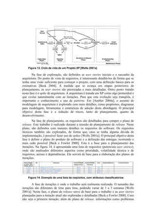 Figura 13. Ciclo de vida de um Projeto XP [Wells 2001a]

        Na fase de exploração, são definidos as user stories iniciais e o rascunho da
arquitetura. Do ponto de vista de requisitos, é interessante detalhá-los de forma que se
tenha uma visão suficiente para começar o projeto, com uma definição básica para as
estimativas [Beck 2004]. À medida que se avança em etapas posteriores de
planejamento, as user stories são priorizadas e mais detalhadas. Outro ponto tratado
nesta fase é o spike de arquitetura. A arquitetura é tratada em XP como algo primordial e
que evolui naturalmente com as iterações. Para que esta evolução seja tranqüila, é
importante o conhecimento e uso de patterns. Em [Ambler 2004a], o assunto de
modelagem de arquitetura é explorado com mais detalhes, como propósitos, diagramas
para modelagem, ferramentas e estatísticas de adoção desta abordagem. O principal
objetivo desta fase é a redução de riscos, tanto de planejamento, quanto de
desenvolvimento.
        Na fase de planejamento, os requisitos são detalhados para compor o plano de
release. Este trabalho é realizado durante a reunião de planejamento de release. Neste
plano, são definidos com maiores detalhes os requisitos do software. Os requisitos
técnicos também são explorados, de forma que, caso se tenha alguma dúvida de
implementação, é possível fazer uso de spikes [Wells 2001a]. O principal objetivo desta
fase é definir o plano do produto de software e a definição das entregas, ocorrendo o
mais cedo possível [Beck e Fowler 2000]. Esta é a base para o planejamento das
iterações. Na figura 14, é apresentada uma lista de requisitos (potenciais user stories),
onde são analisados diferentes aspectos como prioridade, volatilidade técnica e de
requisitos, acesso e dependências. Ela servirá de base para a elaboração dos planos de
iterações.




    Figura 14. Exemplo de uma lista de requisitos, com atributos classificatórios

        A fase de iterações é onde o trabalho será realmente realizado. O tamanho das
iterações são diferentes de time para time, podendo variar de 1 a 3 semanas [Wells
2001a]. Nesta fase, o plano de release serve de base para o trabalho e as user stories
planejadas para a iteração atual são exploradas e detalhadas [Beck e Fowler 2000]. Caso
não seja a primeira iteração, além do plano de release, informações como problemas
 