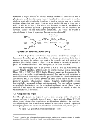 reportados e project velocity8 da iteração anterior também são considerados para o
planejamento atual. Com base neste plano de iteração, é que o time realiza o trabalho
diário de construção. A cada dia, é realizado o stand up meeting para que o trabalho
realizado seja exposto para o time. O tracker coleta métricas diárias e as expõe para o
time. No final da iteração, o time realiza uma avaliação da iteração, promovendo a
melhoria para a iteração posterior. O principal objetivo desta fase é a construção do
software, baseado em um planejamento incremental. Uma versão do produto é
disponibilizada. A figura 15 apresenta o fluxo de uma iteração em XP.




     Figura 15. Ciclo de Iteração XP [Wells 2001a]

       A fase de produção é caracterizada pela realização dos testes de aceitação e o
lançamento do produto para produção. Esta é a principal característica desta fase, o
pequeno incremento do produto, com objetivo de colocá-lo mais cedo possível em
produção [Beck 2004]. Assim, o cliente terá a real noção da evolução do produto e
poderá dar também um feedback mais fidedigno sobre o trabalho realizado.
        Nas metodologias ágeis e, em especial o XP, as fases de planejamento de
release, iterações e produção estão inseridas em uma fase maior, a fase de manutenção
[Beck 2004]. O [SWEBoK 2004] aborda diferentes categorias de manutenção, de
origem reativa (correção) e pró-ativa (aprimoramento). Essa abordagem de não separar o
desenvolvimento da manutenção e entender que o software evolui continuamente é uma
característica de XP. Esta evolução é tratada de forma natural, através das práticas em
promover pequenos planejamentos (release, iterações), implementando poucas
funcionalidades e entregando software mais rapidamente. Com isso, o cliente consegue
dar um feedback mais rápido, pois são menos funcionalidades a testar e validar. Como o
feedback é mais rápido, se consegue rever o planejamento do trabalho a ponto de
realizar mudanças, se necessário.

4.2. Planejamento de Projeto
Em XP, o planejamento de projeto é encarado como um jogo, onde o adversário é
entregar software de qualidade, dentro do prazo e custo estimados [Beck 2004]. O
cliente é parte primordial do planejamento, participando da priorização dos requisitos,
detalhando-os junto com os analistas em formato de user stories e tarefas. O principal
foco do planejamento é a priorização, baseados em risco e maior valor para o negócio.
        Na figura 16, é apresentada esta relação de risco e valor.



8
  Project Velocity é uma métrica utilizada para representar o esforço de trabalho realizado na iteração
(planejado X construído). Está métrica é usada para planejar futuras iterações.
 