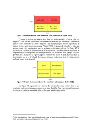 Figura 16. Priorização com base em risco e valor (adaptado de [Cohn 2005])

        Existem requisitos que são de alto risco de implementação e baixo valor de
negócio9. Estes devem ser evitados. O time se concentra no que realmente é importante
(maior valor) e maior risco para o negócio e de implementação. Assim, o problema é
tratado sempre com maior prioridade [Wake 2000]. A principal intenção é, além de
agregar mais valor rapidamente para o software, evitar desperdícios. Na figura 17, é
apresentada a ordem de implementação dos requisitos. Com base nestas premissas, a
implementação dos requisitos de maior prioridade são essenciais para agregar valor ao
produto. Este exercício de repriorização é realizado no inicio de cada iteração. Para a
priorização, usa-se o feedback da iteração anterior juntamente com o planejamento
definido para a iteração atual.




     Figura 17. Ordem de implementação dos requisitos (adaptado de [Cohn 2005])

        Na figura 18, apresenta-se a forma de priorização, onde sempre tem-se os
requisitos mais importantes para negócio no topo da pilha. Este é um exercício comum
do time com o cliente, avaliando a importância do será implementado.




9
 Algo que não agrega valor, que não foi planejado e que foi implementado é chamado de Gold Plating.
Mais informações podem ser obtidas em [Wiegers 2003]
 