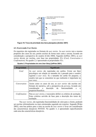 Figura 18. Troca de prioridade dos itens planejados [Ambler 2007]


4.3. Escrevendo User Stories
Os requisitos são registrados no formato de user stories. As user stories tem o mesmo
propósito dos casos de uso, porém escritos de forma mais curta e enxuta, levando em
consideração a perspectiva do usuário [Cohn 2004]. Segundo [Jeffries 2001], as user
stories devem ser escritas, com base nas propriedades 3Cs (Card, Conversation e
Confirmation). No quadro 2, é apresentado as propriedades 3Cs.
    Quadro 2. Propriedades de uma User Story [Jeffries 2001]

  Propriedade                                   Significado
       Card         As user stories são registradas em cartões. Existe um fator
                    psicológico em relação ao tamanho do é passado para o usuário
                    registrar a user story. Se o tamanho do cartão for pequeno, o
                    usuário tem que se concentrar no que realmente é importante na
                    user story.
  Conversation      Assim como os casos de uso, as user stories são escritas em
                    formato de narrativa, sob a perspectiva da persona, levando em
                    consideração     a   descrição    da    funcionalidade   e   o
                    propósito/benefício.
  Confirmation      Para as user stories, é necessário definir os critérios de aceitação.
                    Estes critérios servirão de base para a descrição dos testes de
                    aceitação.
        Nas user stories, são registradas funcionalidades de valor para o cliente, podendo
ser escritas informalmente ou mais estruturadas seguindo um template. Segundo [Wake
2003], uma boa prática para o time na escrita de user stories é levar em consideração
das características desejáveis INVEST. No quadro 3, é apresentado especificamente
cada uma das características desejáveis.
 