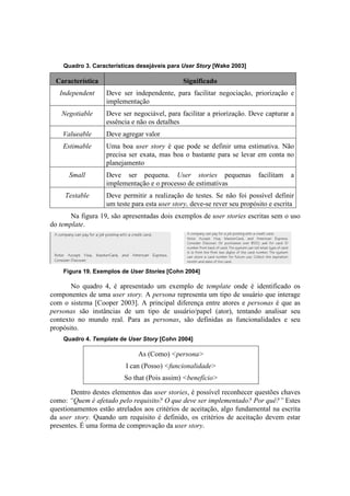 Quadro 3. Características desejáveis para User Story [Wake 2003]

  Característica                              Significado
   Independent     Deve ser independente, para facilitar negociação, priorização e
                   implementação
    Negotiable     Deve ser negociável, para facilitar a priorização. Deve capturar a
                   essência e não os detalhes
    Valueable      Deve agregar valor
    Estimable      Uma boa user story é que pode se definir uma estimativa. Não
                   precisa ser exata, mas boa o bastante para se levar em conta no
                   planejamento
      Small        Deve ser pequena. User stories pequenas                facilitam   a
                   implementação e o processo de estimativas
     Testable      Deve permitir a realização de testes. Se não foi possível definir
                   um teste para esta user story, deve-se rever seu propósito e escrita
       Na figura 19, são apresentadas dois exemplos de user stories escritas sem o uso
do template.




    Figura 19. Exemplos de User Stories [Cohn 2004]

       No quadro 4, é apresentado um exemplo de template onde é identificado os
componentes de uma user story. A persona representa um tipo de usuário que interage
com o sistema [Cooper 2003]. A principal diferença entre atores e personas é que as
personas são instâncias de um tipo de usuário/papel (ator), tentando analisar seu
contexto no mundo real. Para as personas, são definidas as funcionalidades e seu
propósito.
    Quadro 4. Template de User Story [Cohn 2004]

                              As (Como) <persona>
                          I can (Posso) <funcionalidade>
                         So that (Pois assim) <benefício>

       Dentro destes elementos das user stories, é possível reconhecer questões chaves
como: “Quem é afetado pelo requisito? O que deve ser implementado? Por quê?” Estes
questionamentos estão atrelados aos critérios de aceitação, algo fundamental na escrita
da user story. Quando um requisito é definido, os critérios de aceitação devem estar
presentes. É uma forma de comprovação da user story.
 