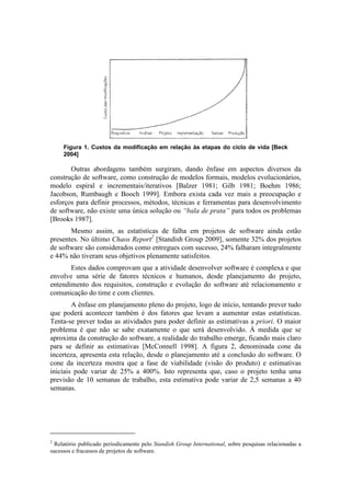 Figura 1. Custos da modificação em relação às etapas do ciclo de vida [Beck
     2004]

       Outras abordagens também surgiram, dando ênfase em aspectos diversos da
construção de software, como construção de modelos formais, modelos evolucionários,
modelo espiral e incrementais/iterativos [Balzer 1981; Gilb 1981; Boehm 1986;
Jacobson, Rumbaugh e Booch 1999]. Embora exista cada vez mais a preocupação e
esforços para definir processos, métodos, técnicas e ferramentas para desenvolvimento
de software, não existe uma única solução ou “bala de prata” para todos os problemas
[Brooks 1987].
       Mesmo assim, as estatísticas de falha em projetos de software ainda estão
presentes. No último Chaos Report2 [Standish Group 2009], somente 32% dos projetos
de software são considerados como entregues com sucesso, 24% falharam integralmente
e 44% não tiveram seus objetivos plenamente satisfeitos.
       Estes dados comprovam que a atividade desenvolver software é complexa e que
envolve uma série de fatores técnicos e humanos, desde planejamento do projeto,
entendimento dos requisitos, construção e evolução do software até relacionamento e
comunicação do time e com clientes.
        A ênfase em planejamento pleno do projeto, logo de início, tentando prever tudo
que poderá acontecer também é dos fatores que levam a aumentar estas estatísticas.
Tenta-se prever todas as atividades para poder definir as estimativas a priori. O maior
problema é que não se sabe exatamente o que será desenvolvido. À medida que se
aproxima da construção do software, a realidade do trabalho emerge, ficando mais claro
para se definir as estimativas [McConnell 1998]. A figura 2, denominada cone da
incerteza, apresenta esta relação, desde o planejamento até a conclusão do software. O
cone da incerteza mostra que a fase de viabilidade (visão do produto) e estimativas
iniciais pode variar de 25% a 400%. Isto representa que, caso o projeto tenha uma
previsão de 10 semanas de trabalho, esta estimativa pode variar de 2,5 semanas a 40
semanas.




2
  Relatório publicado periodicamente pelo Standish Group International, sobre pesquisas relacionadas a
sucessos e fracassos de projetos de software.
 