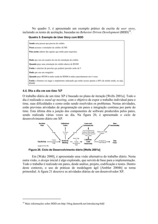 No quadro 5, é apresentado um exemplo prático da escrita de user story,
incluindo os testes de aceitação, baseadas no Behavior Driven Development (BDD)10.
        Quadro 5. Exemplo de User Story com BDD

        Sendo uma pessoa que precisa de crédito
        Posso acessar o simulador de crédito ACME
        Pois assim saberei das opções que tenho para requisitar.


        Dado que sou um usuário do site de simulação de crédito
        Quando peço uma simulação de crédito abaixo de R$500
        Então o máximo de parcelas que poderei parcelar serão de 5
        Dado que sou um estagiário
        Quando peço R$500 e tenho renda de R$800 e indico parcelamento em 4 vezes
        Então o Sistema vai negar o empréstimo indicando que tenho acesso apenas a 60% da minha renda, ou seja,
        R$480


4.4. Dia a dia em um time XP
O trabalho diário de um time XP é baseado no plano de iteração [Wells 2001a]. Todo o
dia é realizado o stand up meeting, com o objetivo de expor o trabalho individual para o
time, suas dificuldades e como estão sendo resolvidos os problemas. Nestas atividades,
estão previstas atividades de programação em pares e integração contínua por parte do
time. Esta última dita a junção dos componentes de software produzidos pelos pares,
sendo realizada várias vezes ao dia. Na figura 20, é apresentado o ciclo de
desenvolvimento diário em XP.




        Figura 20. Ciclo de Desenvolvimento diário [Wells 2001a]

       Em [Wake 2000], é apresentado uma visão alternativa do trabalho diário. Nesta
outra visão, o design inicial é algo explorado, que servirá de base para a implementação.
Todo o trabalho é realizado em pares, desde análise, projeto, codificação e testes. Dentro
deste contexto, o uso de práticas de modelagem ágil [Ambler 2004b] se torna
primordial. A figura 21 descreve as atividades diárias de um desenvolvedor XP.




10
     Mais informações sobre BDD em http://blog.dannorth.net/introducing-bdd/
 