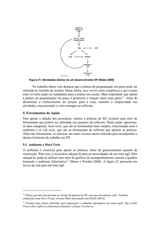 Figura 21. Atividades diárias de um desenvolvedor XP [Wake 2000]

        No trabalho diário vale destacar que a prática de programação em pares pode ser
utilizada no formato de sessões. Desta forma, user stories mais complexas e que exijam
mais revisões pode ser candidatas para a prática em sessão. Mais importante que adotar
a prática de programação em pares é promover a rotação entre estes pares11. Além de
disseminar o conhecimento do projeto para o time, mantém a simplicidade nas
atividades, maximizando o valor entregue no software.

5. Ferramentas de Apoio
Para apoiar a adoção dos princípios, valores e práticas do XP, existem uma série de
ferramentas que podem ser utilizadas nos projetos de software. Nesta seção, apresenta-
se duas categorias: hard tools, que são as ferramentas mais simples, relacionadas com o
ambiente e as soft tools, que são as ferramentas de software que apóiam as práticas.
Além das ferramentas, as métricas são outro recurso muito utilizado para acompanhar o
desenvolvimento do trabalho em XP.

5.1. Ambiente e Hard Tools
O ambiente é essencial para apoiar as práticas, tanto de gerenciamento quando de
construção. Para isso, é necessário adequá-lo para as necessidades de um time ágil. Para
adequá-lo, pode-se utilizar uma série de gráficos de acompanhamento, murais e quadros
tornando o ambiente informativo12 [Shore e Warden 2008]. A figura 22 apresenta um
layout de sala para um time ágil.




11
  Prática que não está presente no círculo de práticas de XP, mas que tem enorme valor. Também
conhecida como Move People Around. Mais informações em [Wells 2001b]
12
  Existem dois termos utilizados para representar o ambiente informativo em times ágeis: Big Visible
Charts (Ron Jeffries) e Information Radiator (Alistair Cockburn).
 