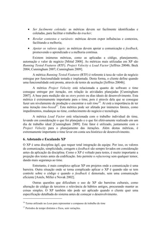 •   Ser facilmente coletada: as métricas devem ser facilmente identificadas e
           coletadas, para facilitar o trabalho do tracker;
       •   Revelar contextos e variáveis: métricas devem expor influências e contextos,
           facilitando a melhoria;
       •   Apoiar os valores ágeis: as métricas devem apoiar a comunicação e feedback,
           promovendo o aprendizado e a melhoria contínua.
       Existem inúmeras métricas, como as aplicadas a código, planejamento,
automação e valor de negócio [Mittal 2008]. As métricas mais utilizadas em XP são
Running Tested Features (RTF), Project Velocity e Load Factor [Jeffries 2004b; Beck
2004; Cunningham 2007; Cunningham 2009].
       A métrica Running Tested Features (RTF) é referente à taxa de valor de negócio
entregue por funcionalidade testada e implantada. Desta forma, o cliente define quando
uma funcionalidade está pronta, através de testes de aceitação [Jeffries 2004b].
       A métrica Project Velocity está relacionada a quanto de software o time
consegue entregar por iteração, em relação às atividades planejadas [Cunningham
2007]. A base para medição são as story points ou dias ideais de desenvolvimento. Esta
métrica é extremamente importante para o time, pois é através dela que se consegue
fazer um nivelamento de produção e encontrar o takt time16. Aí está a importância de ter
uma iteração time-boxed17. Esta métrica pode ser afetada por inúmeros fatores, como
impedimentos, mudanças no time, conhecimento do negócio e tecnologia.
       A métrica Load Factor está relacionada com o trabalho individual do time,
levando em consideração o que foi planejado e o que foi efetivamente realizado em um
dia de trabalho ideal [Cunningham 2009]. Este fator é utilizado, juntamente com o
Project Velocity para o planejamento das iterações. Além destas métricas, é
extremamente importante o time levar em conta seu histórico de desenvolvimento.

6. Adotando e Escalando XP
O XP é uma disciplina ágil, que requer total integração da equipe. Por isso, os valores
de comunicação, simplicidade, coragem e feedback são sempre levados em consideração
antes da aplicação da disciplina. Como o XP é voltado para testes, é muito importante a
projeção dos testes antes da codificação. Isto permite o refactoring sem qualquer temor,
dando mais segurança ao time.
        Entretanto, é mais complexo aplicar XP em projetos onde a comunicação é uma
barreira. Outra situação onde se torna complicado aplicar o XP é quando não se tem
controle sobre o código e quando o feedback é demorado, sem uma comunicação
eficiente [Astels, Miller e Novak 2002].
        Outras questões que dificultam o uso de XP são barreiras culturais, como
alteração de código de terceiros e relevância de hábitos antigos, procurando manter as
coisas simples. O XP também não pode ser aplicado quando o cliente quer uma
especificação detalhada do sistema antes de começar o desenvolvimento.

16
     Termo utilizado no Lean para representar o compasso de trabalho do time
17
     Períodos de tempo distintos e fixos, sem variações.
 