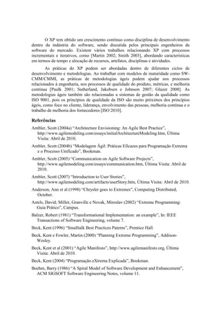 O XP tem obtido um crescimento contínuo como disciplina de desenvolvimento
dentro da indústria do software, sendo discutida pelos principais engenheiros de
software do mercado. Existem vários trabalhos relacionando XP com processos
incrementais e iterativos, como [Martin 2002; Smith 2003], abordando características
em termos de tempo e alocação de recursos, artefatos, disciplinas e atividades.
        As práticas do XP podem ser abordadas dentro de diferentes ciclos de
desenvolvimento e metodologias. Ao trabalhar com modelos de maturidade como SW-
CMM/CMMI, as práticas de metodologias ágeis podem ajudar nos processos
relacionados à engenharia, nos processos de qualidade do produto, métricas, e melhoria
contínua [Paulk 2001; Sutherland, Jakobsen e Johnson 2007; Glazer 2008]. As
metodologias ágeis também são relacionadas a sistemas de gestão da qualidade como
ISO 9001, pois os princípios de qualidade da ISO são muito próximos dos princípios
ágeis, como foco no cliente, liderança, envolvimento das pessoas, melhoria contínua e o
trabalho de melhoria dos fornecedores [ISO 2010].

Referências
Ambler, Scott (2004a) “Architecture Envisioning: An Agile Best Practice”,
  http://www.agilemodeling.com/essays/initialArchitectureModeling.htm, Última
  Visita: Abril de 2010.
Ambler, Scott (2004b) “Modelagem Ágil: Práticas Eficazes para Programação Extrema
  e o Processo Unificado”, Bookman.
Ambler, Scott (2005) “Communication on Agile Software Projects”,
  http://www.agilemodeling.com/essays/communication.htm, Última Visita: Abril de
  2010.
Ambler, Scott (2007) “Introduction to User Stories”,
  http://www.agilemodeling.com/artifacts/userStory.htm, Última Visita: Abril de 2010.
Anderson, Ann et al (1998) “Chrysler goes to Extremes”, Computing Distributed,
  October.
Astels, David; Miller, Granville e Novak, Miroslav (2002) “Extreme Programming:
  Guia Prático”, Campus.
Balzer, Robert (1981) “Transformational Implementation: an example”, In: IEEE
  Transactions of Software Engineering, volume 7.
Beck, Kent (1996) “Smalltalk Best Practices Paterns”, Prentice Hall.
Beck, Kent e Fowler, Martin (2000) “Planning Extreme Programming”, Addison-
  Wesley.
Beck, Kent et al (2001) “Agile Manifesto”, http://www.agilemanifesto.org, Última
  Visita: Abril de 2010.
Beck, Kent (2004) “Programação eXtrema Explicada”, Bookman.
Boehm, Barry (1986) “A Spiral Model of Software Development and Enhancement”,
  ACM SIGSOFT Software Engineering Notes, volume 11.
 