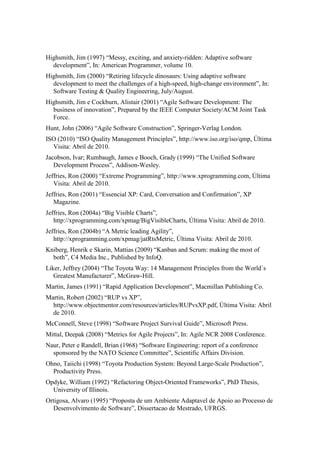 Highsmith, Jim (1997) “Messy, exciting, and anxiety-ridden: Adaptive software
  development”, In: American Programmer, volume 10.
Highsmith, Jim (2000) “Retiring lifecycle dinosaurs: Using adaptive software
  development to meet the challenges of a high-speed, high-change environment”, In:
  Software Testing & Quality Engineering, July/August.
Highsmith, Jim e Cockburn, Alistair (2001) “Agile Software Development: The
  business of innovation”, Prepared by the IEEE Computer Society/ACM Joint Task
  Force.
Hunt, John (2006) “Agile Software Construction”, Springer-Verlag London.
ISO (2010) “ISO Quality Management Principles”, http://www.iso.org/iso/qmp, Última
  Visita: Abril de 2010.
Jacobson, Ivar; Rumbaugh, James e Booch, Grady (1999) “The Unified Software
   Development Process”, Addison-Wesley.
Jeffries, Ron (2000) “Extreme Programming”, http://www.xprogramming.com, Última
   Visita: Abril de 2010.
Jeffries, Ron (2001) “Essencial XP: Card, Conversation and Confirmation”, XP
   Magazine.
Jeffries, Ron (2004a) “Big Visible Charts”,
   http://xprogramming.com/xpmag/BigVisibleCharts, Última Visita: Abril de 2010.
Jeffries, Ron (2004b) “A Metric leading Agility”,
   http://xprogramming.com/xpmag/jatRtsMetric, Última Visita: Abril de 2010.
Kniberg, Henrik e Skarin, Mattias (2009) “Kanban and Scrum: making the most of
  both”, C4 Media Inc., Published by InfoQ.
Liker, Jeffrey (2004) “The Toyota Way: 14 Management Principles from the World´s
   Greatest Manufacturer”, McGraw-Hill.
Martin, James (1991) “Rapid Application Development”, Macmillan Publishing Co.
Martin, Robert (2002) “RUP vs XP”,
  http://www.objectmentor.com/resources/articles/RUPvsXP.pdf, Última Visita: Abril
  de 2010.
McConnell, Steve (1998) “Software Project Survival Guide”, Microsoft Press.
Mittal, Deepak (2008) “Metrics for Agile Projects”, In: Agile NCR 2008 Conference.
Naur, Peter e Randell, Brian (1968) “Software Engineering: report of a conference
  sponsored by the NATO Science Committee”, Scientific Affairs Division.
Ohno, Taiichi (1998) “Toyota Production System: Beyond Large-Scale Production”,
  Productivity Press.
Opdyke, William (1992) “Refactoring Object-Oriented Frameworks”, PhD Thesis,
  University of Illinois.
Ortigosa, Alvaro (1995) “Proposta de um Ambiente Adaptavel de Apoio ao Processo de
  Desenvolvimento de Software”, Dissertacao de Mestrado, UFRGS.
 