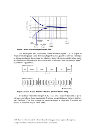 Figura 2. Cone da Incerteza [McConnell 1998]

       Nas abordagens mais tradicionais, como Waterfall (figura 3, a), as etapas de
desenvolvimento podem variar de meses chegando a anos, quando o software é entregue
ao cliente, em função de postergar ao máximo o desenvolvimento, dando ênfase maior
no planejamento. Desta forma, demora-se a obter o software e, nos casos atuais, o ROI3.
O lead time4 é gigantesco.




        Figura X. Ciclos de vida Waterfall e Iterativo [Shore e Warden 2008]

       No ciclo de vida iterativo (figura 3, b), o lead time é reduzido e assume-se que as
entregas ocorrerão de forma incremental. O cliente tem condições de fornecer feedback
mais freqüente. Com isso, o custo da mudança durante a construção é reduzido em
relação ao modelo Waterfall [Beck 2004].




3
    ROI (Return on Investiment). Os softwares hoje são estratégicos para os negócios das empresas.
4
    Tempo considerado entre o início de uma atividade e o seu término.
 