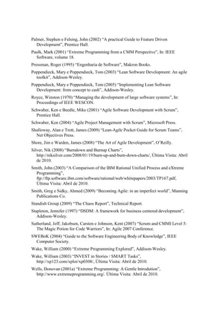 Palmer, Stephen e Felsing, John (2002) “A practical Guide to Feature Driven
   Development”, Prentice Hall.
Paulk, Mark (2001) “Extreme Programming from a CMM Perspective”, In: IEEE
  Software, volume 18.
Pressman, Roger (1995) “Engenharia de Software”, Makron Books.
Poppendieck, Mary e Poppendieck, Tom (2003) “Lean Software Development: An agile
  toolkit”, Addison-Wesley.
Poppendieck, Mary e Poppendieck, Tom (2005) “Implementing Lean Software
  Development: from concept to cash”, Addison-Wesley.
Royce, Winston (1970) “Managing the development of large software systems”, In:
  Proceedings of IEEE WESCON.
Schwaber, Ken e Beedle, Mike (2001) “Agile Software Development with Scrum”,
  Prentice Hall.
Schwaber, Ken (2004) “Agile Project Management with Scrum”, Microsoft Press.
Shalloway, Alan e Trott, James (2009) “Lean-Agile Pocket Guide for Scrum Teams”,
  Net Objectives Press.
Shore, Jim e Warden, James (2008) “The Art of Agile Development”, O’Reilly.
Silver, Nik (2008) “Burndown and Burnup Charts”,
   http://niksilver.com/2008/01/19/burn-up-and-burn-down-charts/, Última Visita: Abril
   de 2010.
Smith, John (2003) “A Comparison of the IBM Rational Unified Process and eXtreme
  Programming”,
  ftp://ftp.software.ibm.com/software/rational/web/whitepapers/2003/TP167.pdf,
  Última Visita: Abril de 2010.
Smith, Greg e Sidky, Ahmed (2009) “Becoming Agile: in an imperfect world”, Manning
  Publications Co.
Standish Group (2009) “The Chaos Report”, Technical Report.
Stapleton, Jennifer (1997) “DSDM: A framework for business centered development”,
   Addison-Wesley.
Sutherland, Jeff; Jakobsen, Carsten e Johnson, Kent (2007) “Scrum and CMMI Level 5:
  The Magic Potion for Code Warriors”, In: Agile 2007 Conference.
SWEBoK (2004) “Guide to the Software Engineering Body of Knowledge”, IEEE
  Computer Society.
Wake, William (2000) “Extreme Programming Explored”, Addison-Wesley.
Wake, William (2003) “INVEST in Stories / SMART Tasks”,
  http://xp123.com/xplor/xp0308/, Última Visita: Abril de 2010.
Wells, Donovan (2001a) “Extreme Programming: A Gentle Introdution”,
  http://www.extremeprogramming.org/. Última Visita: Abril de 2010.
 