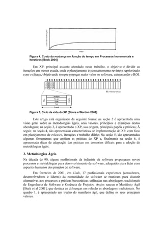 Figura 4. Custo da mudança em função do tempo em Processos Incrementais e
    Iterativos [Beck 2004]

        Em XP, principal assunto abordado neste trabalho, o objetivo é dividir as
iterações em menor escala, onde o planejamento é constantemente revisto e repriorizado
com o cliente, objetivando sempre entregar maior valor no software, aumentando o ROI.




    Figura 5. Ciclo de vida do XP [Shore e Warden 2008]

        Este artigo está organizado da seguinte forma: na seção 2 é apresentada uma
visão geral sobre as metodologias ágeis, seus valores, princípios e exemplos destas
abordagens; na seção 3, é apresentado o XP, sua origem, principais papéis e práticas; Ã
seguir, na seção 4, são apresentadas características de implementação do XP, com foco
em planejamento de releases, iterações e trabalho diário; Na seção 5, são apresentadas
algumas ferramentas que apóiam as práticas de XP e, finalmente na seção 6, é
apresentada dicas de adaptação das práticas em contextos difíceis para a adoção de
metodologias ágeis.

2. Metodologias Ágeis
Na década de 90, alguns profissionais da indústria de software propuseram novos
processos e metodologias para desenvolvimento de software, adequados para lidar com
aspectos humanos dos projetos de software.
        Em fevereiro de 2001, em Utah, 17 profissionais experientes (consultores,
desenvolvedores e líderes) da comunidade de software se reuniram para discutir
alternativas aos processos e práticas burocráticas utilizadas nas abordagens tradicionais
de Engenharia de Software e Gerência de Projetos. Assim nasceu o Manifesto Ágil
[Beck et al 2001], que destaca as diferenças em relação as abordagens tradicionais. No
quadro 1, é apresentado um trecho do manifesto ágil, que define os seus principais
valores.
 