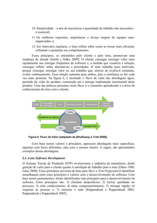10. Simplicidade – a arte de maximizar a quantidade de trabalho não necessário -
          é essencial;
       11. Os melhores requisitos, arquiteturas e design surgem de equipes auto-
          organizadas, e;
       12. Em intervalos regulares, o time reflete sobre como se tornar mais eficiente,
          refinando e ajustando seu comportamento.
       Esses princípios, se entendidos pelo cliente e pelo time, promovem uma
mudança de atitude [Smith e Sidky 2009]. O cliente consegue enxergar valor mais
rapidamente nas entregas freqüentes do software e, à medida que visualiza a solução,
consegue refletir sobre alternativas e prioridades. O time trabalha mais motivado,
porque consegue enxergar valor no seu trabalho que, através de feedback constante,
evolui continuamente. Essa relação aumenta para ambos, pois a confiança se faz cada
vez mais presente. Na figura 6, é mostrado o fluxo de valor das abordagens ágeis,
partindo da visão do produto, construção até a entrega implantação incremental deste
produto. Uma das práticas presentes neste fluxo é o constante aprendizado e a troca de
conhecimento do time com o cliente.




    Figura 6. Fluxo de Valor (adaptado de [Shalloway e Trott 2009])

      Com base nestes valores e princípios, aparecem abordagens mais específicas,
algumas com focos diferentes, mas com o mesmo núcleo. A seguir, são apresentados
exemplos destas abordagens.

2.1. Lean Software Development
O Sistema Toyota de Produção (STP) revolucionou a indústria da manufatura, desde
geração de valor para o cliente quanto à satisfação de trabalho para o time [Ohno 1998;
Liker 2004]. Estes princípios serviram de base para Mary e Tom Poppendieck identificar
semelhanças entre estes princípios e valores com o desenvolvimento de software. Com
base nestes pensamentos, foram identificados sete princípios para o desenvolvimento de
software. Estes princípios são: 1) eliminar desperdícios; 2) incluir qualidade no
processo; 3) criar conhecimento; 4) adiar comprometimentos; 5) entregar rápido; 6)
respeitar as pessoas e, 7) otimizar o todo [Poppendieck e Poppendieck 2003;
Poppendieck e Poppendieck 2005].
 