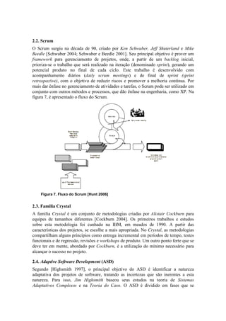 2.2. Scrum
O Scrum surgiu na década de 90, criado por Ken Schwaber, Jeff Shuterland e Mike
Beedle [Schwaber 2004; Schwaber e Beedle 2001]. Seu principal objetivo é prover um
framework para gerenciamento de projetos, onde, a partir de um backlog inicial,
prioriza-se o trabalho que será realizado na iteração (denominado sprint), gerando um
potencial produto no final de cada ciclo. Este trabalho é desenvolvido com
acompanhamento diários (daily scrum meetings) e de final de sprint (sprint
retrospective), com o objetivo de reduzir riscos e promover a melhoria contínua. Por
mais dar ênfase no gerenciamento de atividades e tarefas, o Scrum pode ser utilizado em
conjunto com outros métodos e processos, que dão ênfase na engenharia, como XP. Na
figura 7, é apresentado o fluxo do Scrum.




    Figura 7. Fluxo do Scrum [Hunt 2006]


2.3. Familia Crystal
A família Crystal é um conjunto de metodologias criadas por Alistair Cockburn para
equipes de tamanhos diferentes [Cockburn 2004]. Os primeiros trabalhos e estudos
sobre esta metodologia foi cunhado na IBM, em meados de 1990. A partir das
características dos projetos, se escolhe a mais apropriada. No Crystal, as metodologias
compartilham alguns princípios como entrega incremental em períodos de tempo, testes
funcionais e de regressão, revisões e workshops de produto. Um outro ponto forte que se
deve ter em mente, abordado por Cockburn, é a utilização do mínimo necessário para
alcançar o sucesso no projeto.

2.4. Adaptive Software Development (ASD)
Segundo [Highsmith 1997], o principal objetivo do ASD é identificar a natureza
adaptativa dos projetos de software, tratando as incertezas que são inerentes a esta
natureza. Para isso, Jim Highsmith baseou seus estudos na teoria de Sistemas
Adaptativos Complexos e na Teoria do Caos. O ASD é dividido em fases que se
 