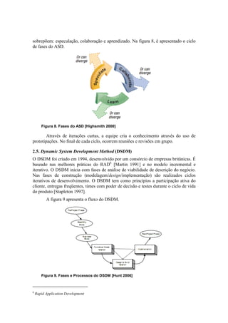 sobrepõem: especulação, colaboração e aprendizado. Na figura 8, é apresentado o ciclo
de fases do ASD.




       Figura 8. Fases do ASD [Highsmith 2000]

        Através de iterações curtas, a equipe cria o conhecimento através do uso de
prototipações. No final de cada ciclo, ocorrem reuniões e revisões em grupo.

2.5. Dynamic System Development Method (DSDM)
O DSDM foi criado em 1994, desenvolvido por um consórcio de empresas britânicas. É
baseado nas melhores práticas do RAD6 [Martin 1991] e no modelo incremental e
iterativo. O DSDM inicia com fases de análise de viabilidade de descrição do negócio.
Nas fases de construção (modelagem/design/implementação) são realizados ciclos
iterativos de desenvolvimento. O DSDM tem como princípios a participação ativa do
cliente, entregas freqüentes, times com poder de decisão e testes durante o ciclo de vida
do produto [Stapleton 1997].
          A figura 9 apresenta o fluxo do DSDM.




       Figura 9. Fases e Processos do DSDM [Hunt 2006]



6
    Rapid Application Development
 