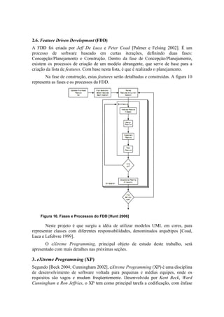 2.6. Feature Driven Development (FDD)
A FDD foi criada por Jeff De Luca e Peter Coad [Palmer e Felsing 2002]. É um
processo de software baseado em curtas iterações, definindo duas fases:
Concepção/Planejamento e Construção. Dentro da fase de Concepção/Planejamento,
existem os processos de criação de um modelo abrangente, que serve de base para a
criação da lista de features. Com base nesta lista, é que é realizado o planejamento.
       Na fase de construção, estas features serão detalhadas e construídas. A figura 10
representa as fases e os processos da FDD.




    Figura 10. Fases e Processos do FDD [Hunt 2006]

       Neste projeto é que surgiu a idéia de utilizar modelos UML em cores, para
representar classes com diferentes responsabilidades, denominados arquétipos [Coad,
Luca e Lefebvre 1999].
       O eXtreme Programming, principal objeto de estudo deste trabalho, será
apresentado com mais detalhes nas próximas seções.

3. eXtreme Programming (XP)
Segundo [Beck 2004; Cunningham 2002], eXtreme Programming (XP) é uma disciplina
de desenvolvimento de software voltada para pequenas e médias equipes, onde os
requisitos são vagos e mudam freqüentemente. Desenvolvido por Kent Beck, Ward
Cunningham e Ron Jeffries, o XP tem como principal tarefa a codificação, com ênfase
 
