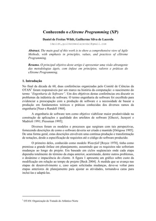 Conhecendo o eXtreme Programming (XP)
                    Daniel de Freitas Wildt, Guilherme Silva de Lacerda
                          {dwildt,guilhermeslacerda}@gmail.com

       Abstract. The main goal of this work is to show a comprehensive view of Agile
       Methods, with emphasis in principles, values, and practices of eXtreme
       Programming.

       Resumo. O principal objetivo deste artigo é apresentar uma visão abrangente
       das metodologias ágeis, com ênfase em princípios, valores e práticas do
       eXtreme Programming.

1. Introdução
No final da década de 60, duas conferências organizadas pelo Comitê de Ciências da
OTAN1 foram responsáveis por um marco na história da computação: o nascimento do
termo “Engenharia de Software”. Um dos objetivos destas conferências era discutir os
problemas da indústria de software. O termo engenharia de software foi escolhido para
evidenciar a preocupação com a produção de software e a necessidade de basear a
produção em fundamentos teóricos e práticas conhecidas dos diversos ramos da
engenharia [Naur e Randell 1968].
       A engenharia de software tem como objetivo viabilizar maior produtividade na
construção de aplicações e qualidade dos artefatos de software [Ghezzi, Jazayeri e
Madrioli 1991; Pressman 1995].
       Diversos foram os modelos e processos que surgiram com tais perspectivas,
fornecendo descrições de como o software deveria ser criado e mantido [Ortigosa 1995].
De uma forma geral, estas descrições envolvem uma contínua produção e transformação
de notações, desde a especificação de requisitos até o código do software produzido.
        O primeiro deles, conhecido como modelo Waterfall [Royce 1970], tinha como
premissa a grande ênfase em planejamento, assumindo que os requisitos não sofreriam
mudanças ao longo do projeto. Era baseado em ciclos seqüenciais onde cada etapa
dependia totalmente do término da etapa anterior, acarretando, dentre outros problemas,
o desânimo e impaciência do cliente. A figura 1 apresenta um gráfico sobre custo da
modificação em relação ao tempo de projeto [Beck 2004]. À medida que se avança nas
etapas de desenvolvimento e, caso sejam solicitadas mudanças, deve-se voltar para
etapas anteriores de planejamento para ajustar as atividades, tornando-a caras para
incluí-las e adaptá-las.




1
    OTAN: Organização do Tratado do Atlântico Norte
 