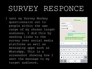 SURVEY RESPONCE
I sent my Survey Monkey
questionnaire out to
people within the age
range of my chosen target
audience. I did this by
sending links to the
survey over social media
platforms as well as
messaging apps such as
WhatsApp. This is a
screenshot showing how I
sent the message to my
target audience.
 